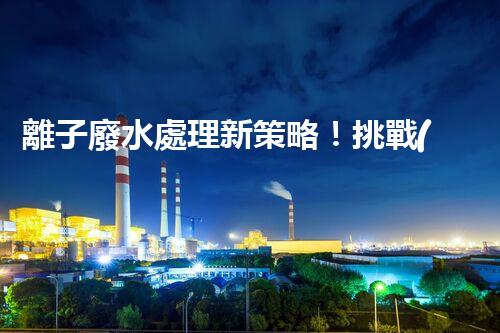 離子廢水處理新策略！挑戰(zhàn)與機遇究竟在哪里？